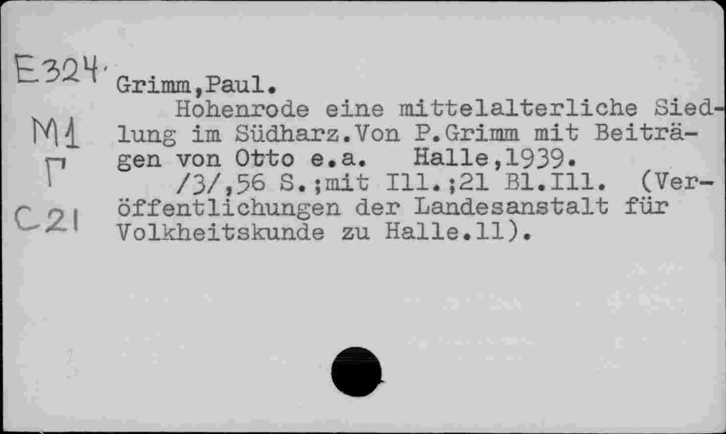 ﻿Е32Ч'
Ml
Г
C2I
Grimm,Paul.
Hohenrode eine mittelalterliche Siedlung im Südharz.Von P.Grimm mit Beiträgen von Otto e.a. Halle,1939»
/3/,56 S.;mit Ill.;21 Bl.Ill. (Veröffentlichungen der Landesanstalt für Volkheitskunde zu Halle.il).